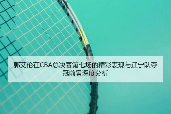 郭艾伦在CBA总决赛第七场的精彩表现与辽宁队夺冠前景深度分析 | Nangong Sports